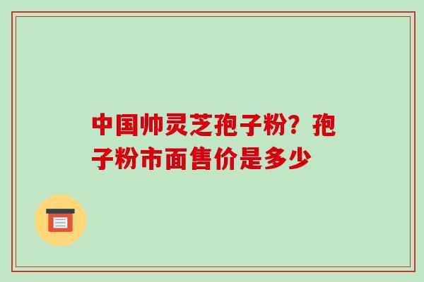 中国帅灵芝孢子粉？孢子粉市面售价是多少