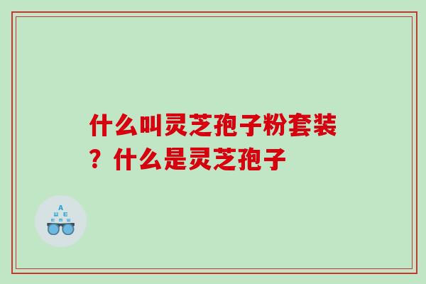 什么叫灵芝孢子粉套装？什么是灵芝孢子
