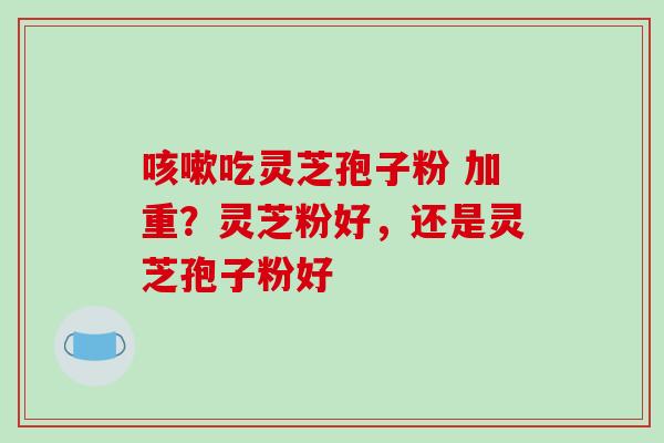吃灵芝孢子粉 加重？灵芝粉好，还是灵芝孢子粉好