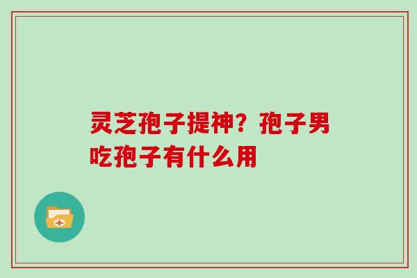灵芝孢子提神？孢子男吃孢子有什么用