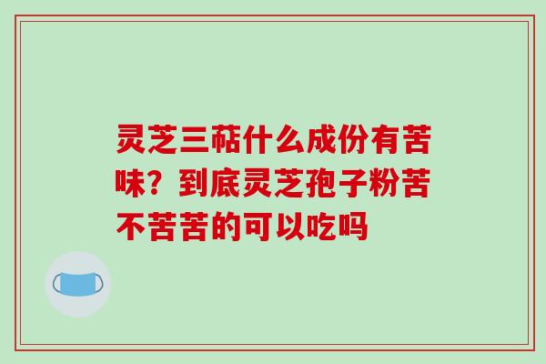 灵芝三萜什么成份有苦味？到底灵芝孢子粉苦不苦苦的可以吃吗