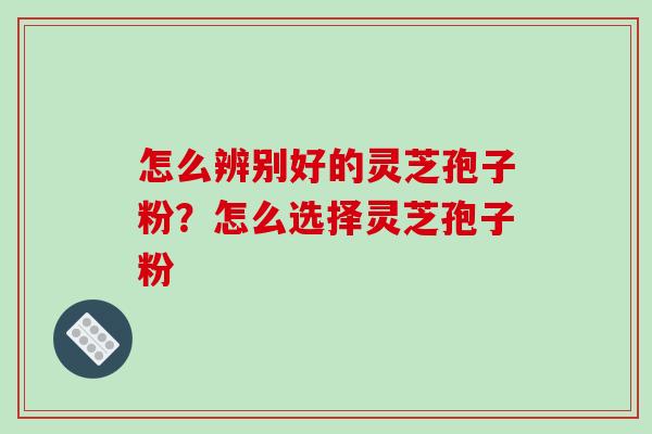 怎么辨别好的灵芝孢子粉？怎么选择灵芝孢子粉