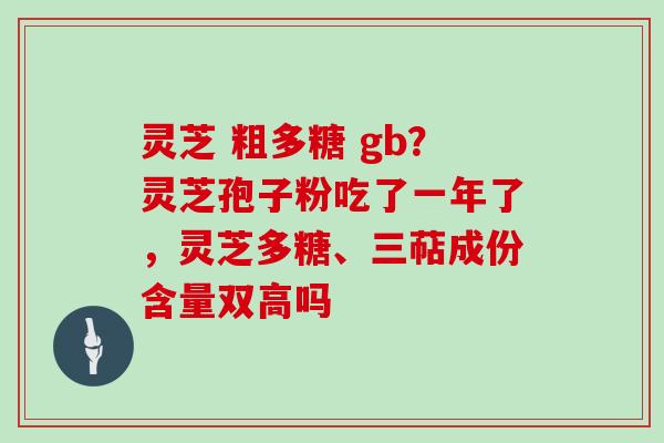 灵芝 粗多糖 gb？灵芝孢子粉吃了一年了，灵芝多糖、三萜成份含量双高吗