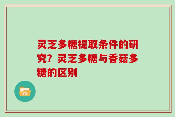 灵芝多糖提取条件的研究？灵芝多糖与香菇多糖的区别