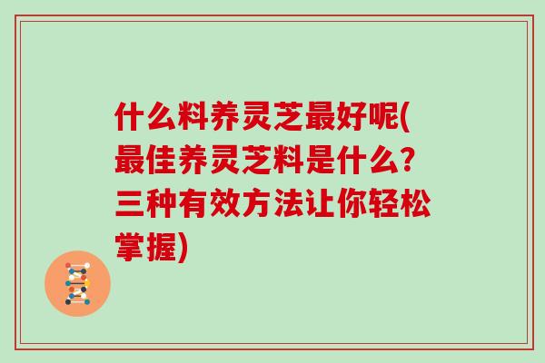 什么料养灵芝好呢(佳养灵芝料是什么？三种有效方法让你轻松掌握)