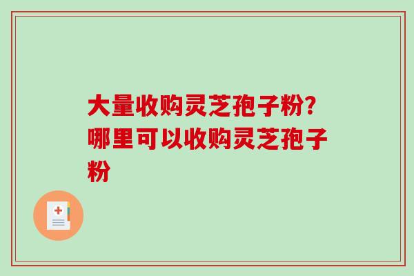 大量收购灵芝孢子粉？哪里可以收购灵芝孢子粉