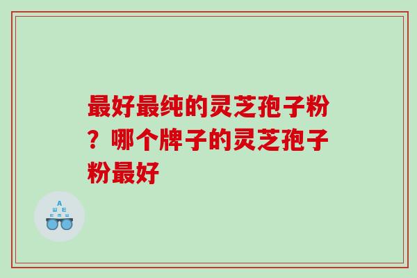 好纯的灵芝孢子粉？哪个牌子的灵芝孢子粉好