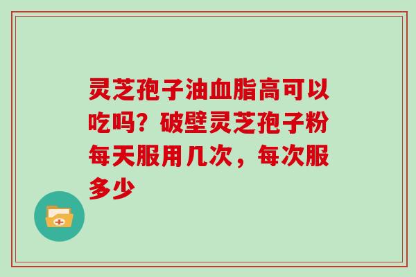 灵芝孢子油高可以吃吗？破壁灵芝孢子粉每天服用几次，每次服多少