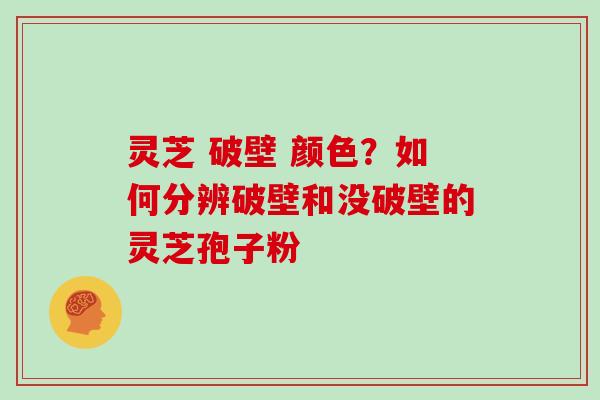 灵芝 破壁 颜色？如何分辨破壁和没破壁的灵芝孢子粉