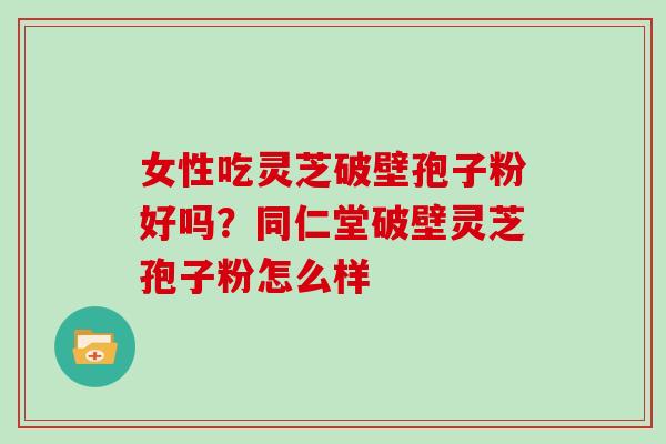 女性吃灵芝破壁孢子粉好吗？同仁堂破壁灵芝孢子粉怎么样