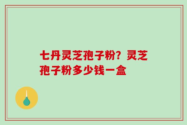 七丹灵芝孢子粉？灵芝孢子粉多少钱一盒