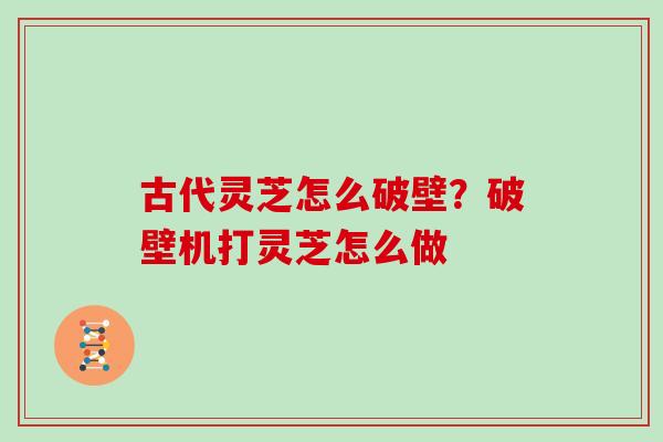 古代灵芝怎么破壁？破壁机打灵芝怎么做