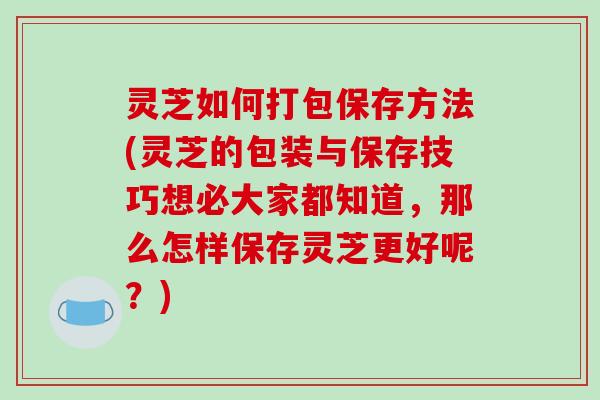 灵芝如何打包保存方法(灵芝的包装与保存技巧想必大家都知道，那么怎样保存灵芝更好呢？)