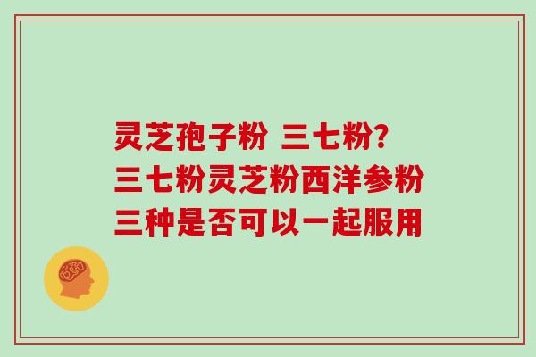 灵芝孢子粉 三七粉?三七粉灵芝粉西洋参粉三种是否可以一起服用 灵芝孢子粉 三七粉?三七粉灵芝粉西洋参粉三种是否可以一起服用