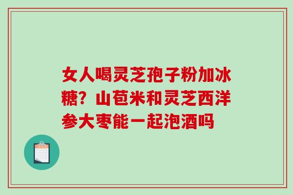 女人喝灵芝孢子粉加冰糖？山苞米和灵芝西洋参大枣能一起泡酒吗