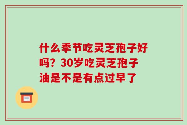 什么季节吃灵芝孢子好吗？30岁吃灵芝孢子油是不是有点过早了