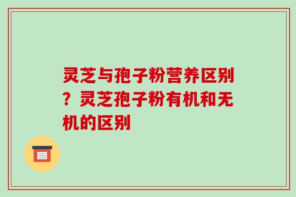 灵芝与孢子粉营养区别?灵芝孢子粉有机和无机的区别 灵芝与孢子粉营养区别?灵芝孢子粉有机和无机的区别