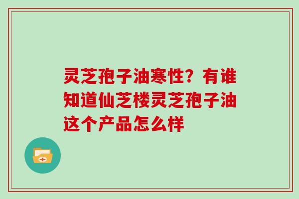 灵芝孢子油寒性？有谁知道仙芝楼灵芝孢子油这个产品怎么样