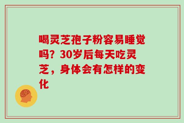 喝灵芝孢子粉容易睡觉吗？30岁后每天吃灵芝，身体会有怎样的变化