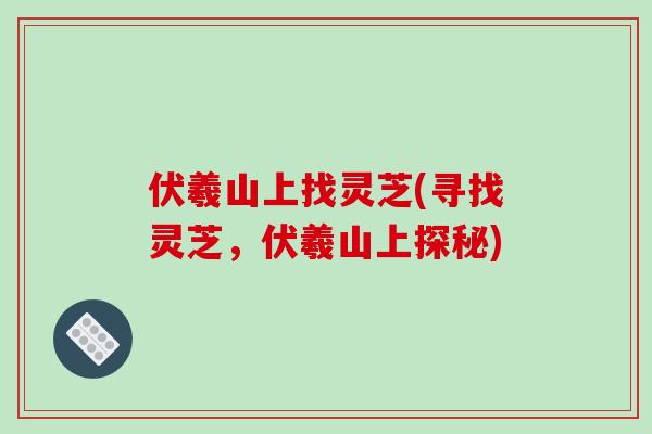 伏羲山上找灵芝(寻找灵芝，伏羲山上探秘)