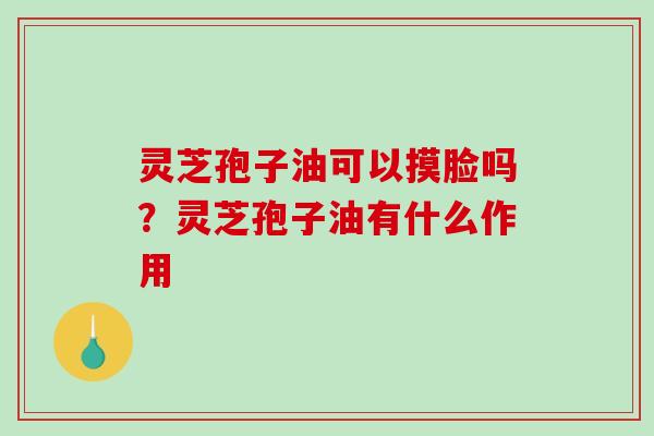 灵芝孢子油可以摸脸吗？灵芝孢子油有什么作用