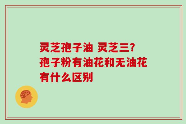 灵芝孢子油 灵芝三？孢子粉有油花和无油花有什么区别