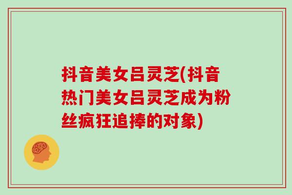抖音美女吕灵芝(抖音热门美女吕灵芝成为粉丝疯狂追捧的对象)