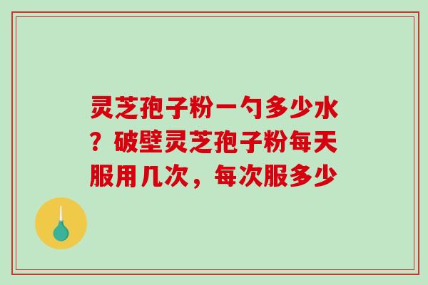 灵芝孢子粉一勺多少水？破壁灵芝孢子粉每天服用几次，每次服多少