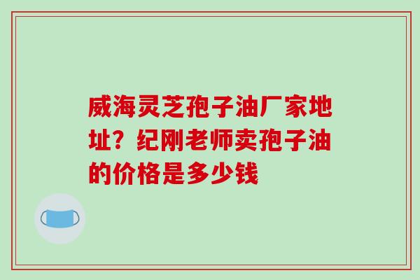 威海灵芝孢子油厂家地址？纪刚老师卖孢子油的价格是多少钱