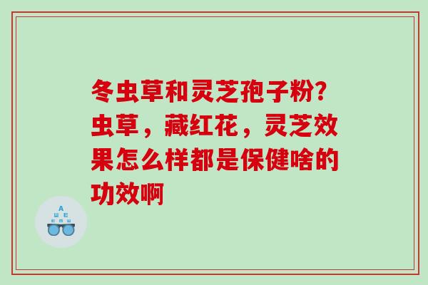 冬虫草和灵芝孢子粉？虫草，藏红花，灵芝效果怎么样都是保健啥的功效啊