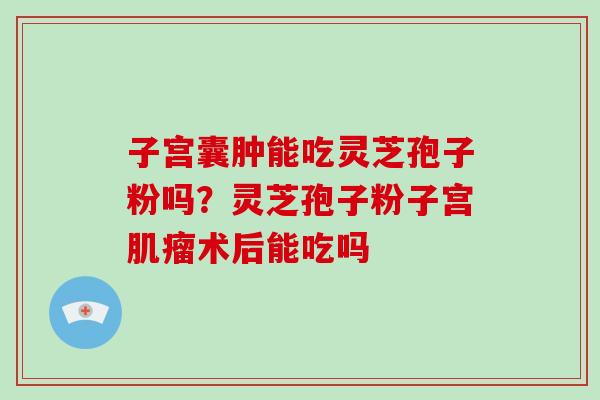子宫囊肿能吃灵芝孢子粉吗？灵芝孢子粉子宫术后能吃吗