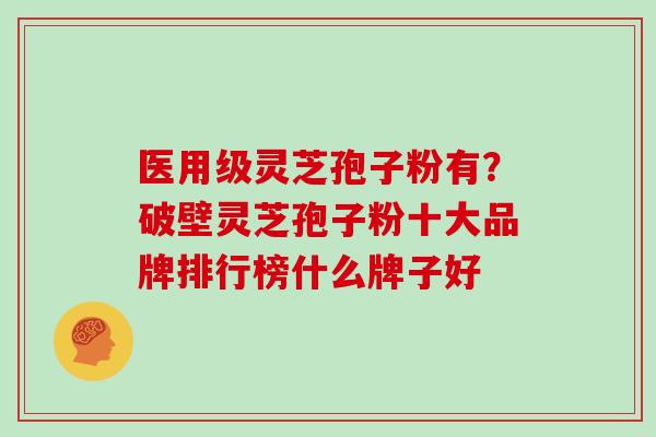 医用级灵芝孢子粉有？破壁灵芝孢子粉十大品牌排行榜什么牌子好