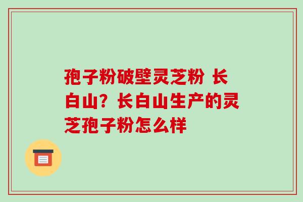 孢子粉破壁灵芝粉 长白山？长白山生产的灵芝孢子粉怎么样