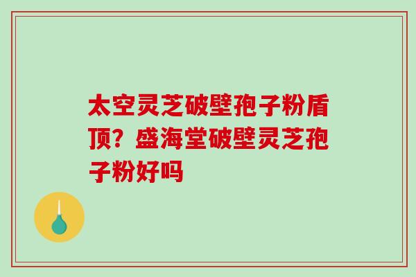 太空灵芝破壁孢子粉盾顶？盛海堂破壁灵芝孢子粉好吗