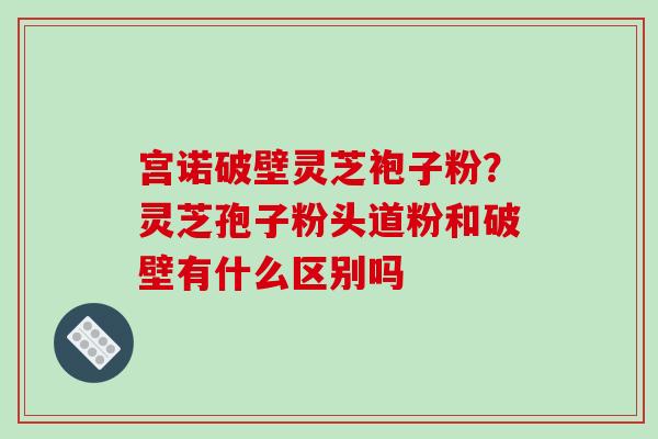 宫诺破壁灵芝袍子粉？灵芝孢子粉头道粉和破壁有什么区别吗