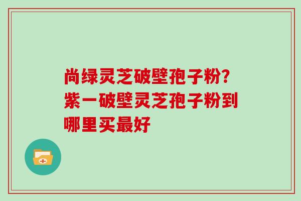 尚绿灵芝破壁孢子粉？紫一破壁灵芝孢子粉到哪里买好