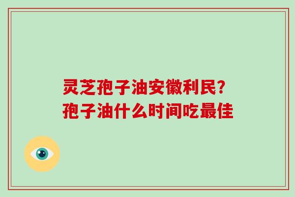 灵芝孢子油安徽利民？孢子油什么时间吃佳