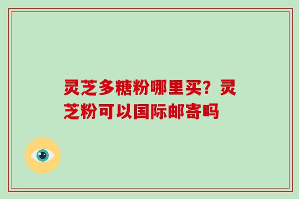 灵芝多糖粉哪里买？灵芝粉可以国际邮寄吗