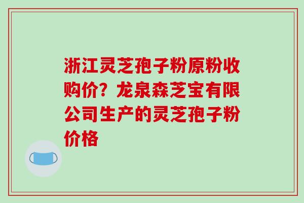 浙江灵芝孢子粉原粉收购价？龙泉森芝宝有限公司生产的灵芝孢子粉价格