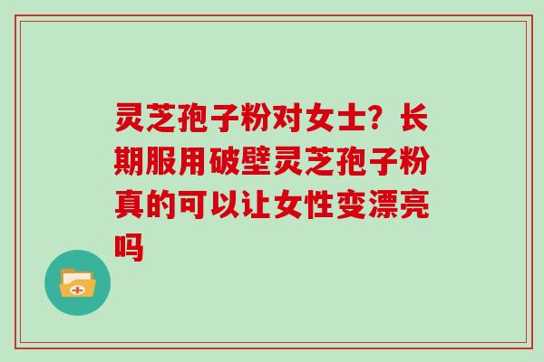 灵芝孢子粉对女士？长期服用破壁灵芝孢子粉真的可以让女性变漂亮吗
