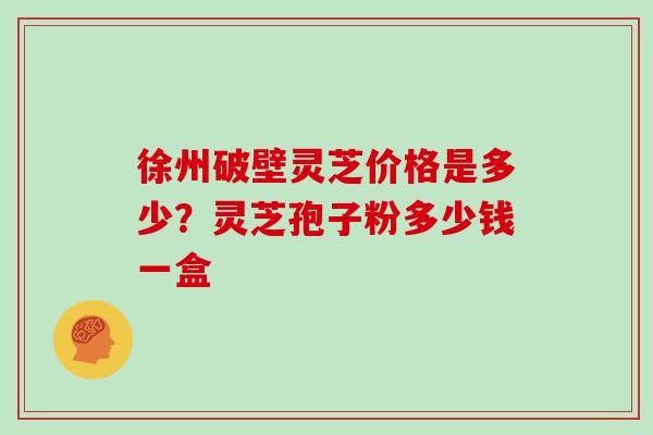 徐州破壁灵芝价格是多少？灵芝孢子粉多少钱一盒
