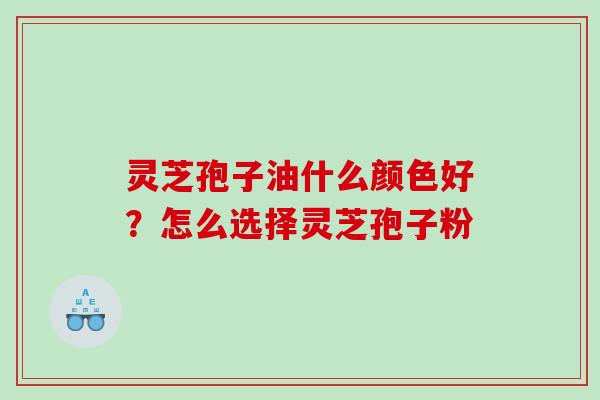 灵芝孢子油什么颜色好？怎么选择灵芝孢子粉