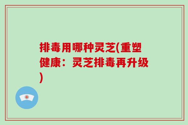 用哪种灵芝(重塑健康：灵芝再升级)