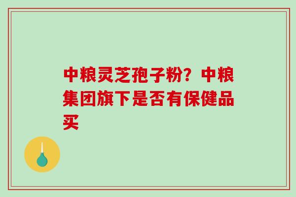 中粮灵芝孢子粉？中粮集团旗下是否有保健品买