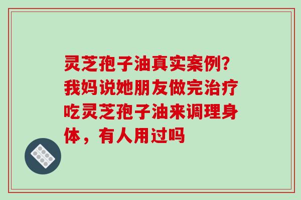 灵芝孢子油真实案例？我妈说她朋友做完吃灵芝孢子油来调理身体，有人用过吗