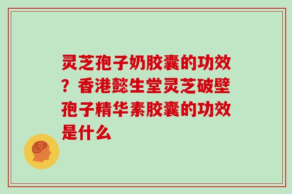 灵芝孢子奶胶囊的功效？香港懿生堂灵芝破壁孢子精华素胶囊的功效是什么
