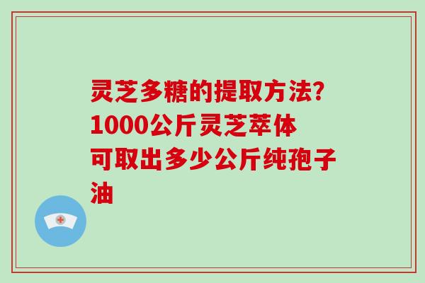 灵芝多糖的提取方法？1000公斤灵芝萃体可取出多少公斤纯孢子油