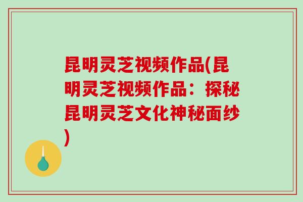 昆明灵芝视频作品(昆明灵芝视频作品：探秘昆明灵芝文化神秘面纱)