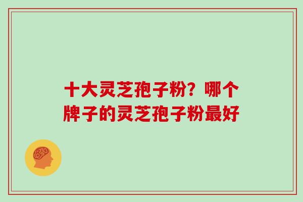 十大灵芝孢子粉？哪个牌子的灵芝孢子粉好