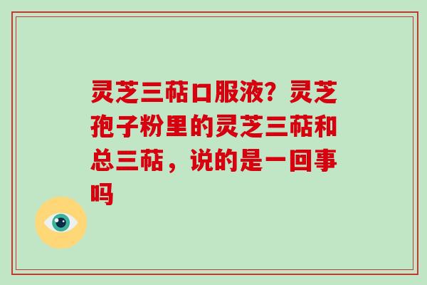 灵芝三萜口服液？灵芝孢子粉里的灵芝三萜和总三萜，说的是一回事吗